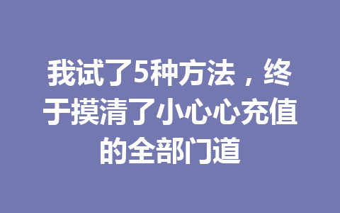 我试了5种方法,终于摸清了小心心充值的全部门道 一