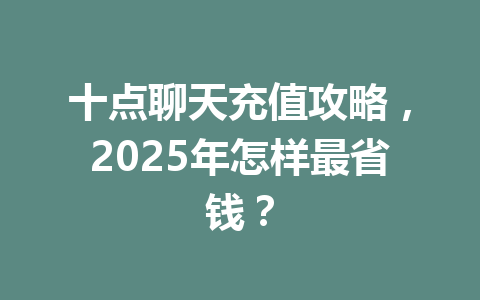 十点聊天充值攻略，2025年怎样最省钱？ 一