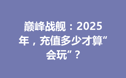巅峰战舰：2025年，充值多少才算“会玩”？ 一