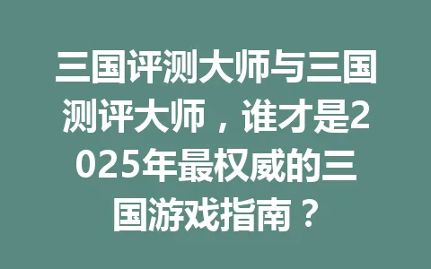 三国评测大师与三国测评大师，谁才是2025年最权威的三国游戏指南？ 一