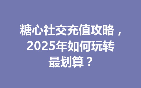 糖心社交充值攻略，2025年如何玩转最划算？ 一