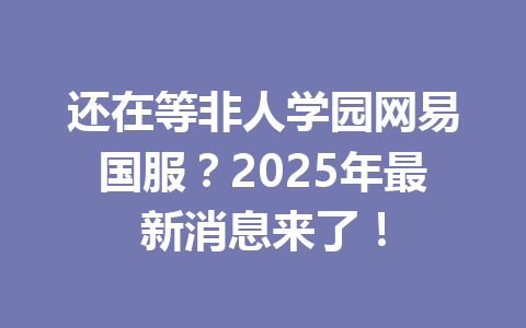 还在等非人学园网易国服？2025年最新消息来了！ 一