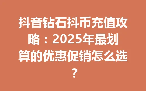 抖音钻石抖币充值攻略：2025年最划算的优惠促销怎么选？ 一
