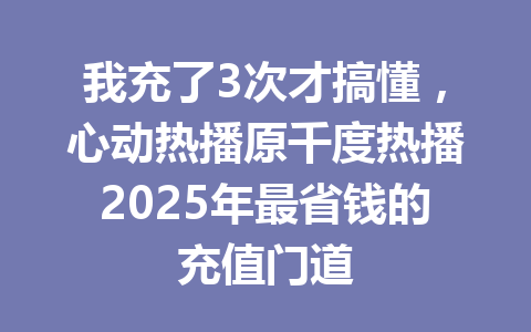 我充了3次才搞懂，心动热播原千度热播2025年最省钱的充值门道 一