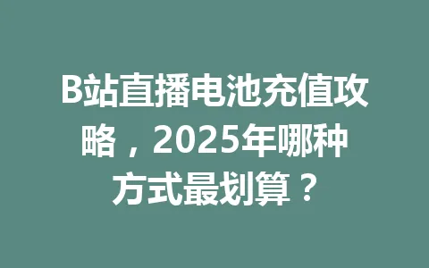 B站直播电池充值攻略，2025年哪种方式最划算？ 一