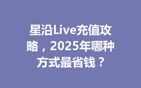 星沿Live充值攻略，2025年哪种方式最省钱？ 一