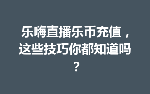 乐嗨直播乐币充值，这些技巧你都知道吗？ 一