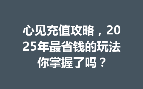 心见充值攻略,2025年最省钱的玩法你掌握了吗? 一