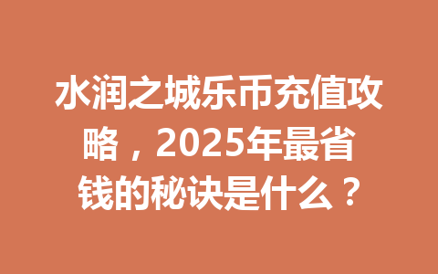 水润之城乐币充值攻略，2025年最省钱的秘诀是什么？ 一
