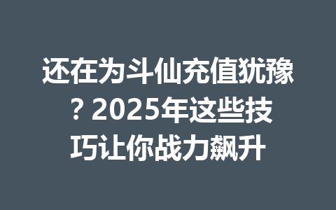 还在为斗仙充值犹豫？2025年这些技巧让你战力飙升 一