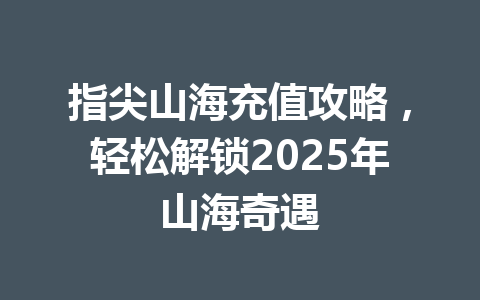 指尖山海充值攻略，轻松解锁2025年山海奇遇 一