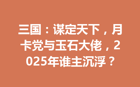 三国:谋定天下,月卡党与玉石大佬,2025年谁主沉浮? 一