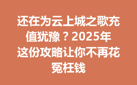 还在为云上城之歌充值犹豫？2025年这份攻略让你不再花冤枉钱 一