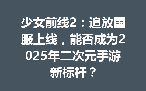 少女前线2:追放国服上线,能否成为2025年二次元手游新标杆? 一