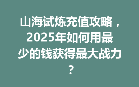 山海试炼充值攻略，2025年如何用最少的钱获得最大战力？ 一