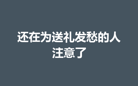 还在为送礼发愁的人注意了 一