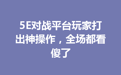 5E对战平台玩家打出神操作，全场都看傻了 一