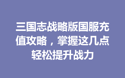 三国志战略版国服充值攻略,掌握这几点轻松提升战力 一