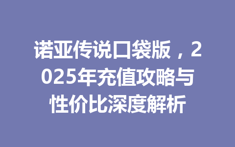 诺亚传说口袋版,2025年充值攻略与性价比深度解析 一
