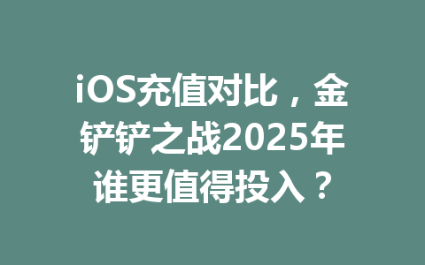 iOS充值对比,金铲铲之战2025年谁更值得投入? 一
