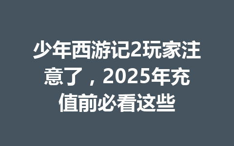 少年西游记2玩家注意了，2025年充值前必看这些 一