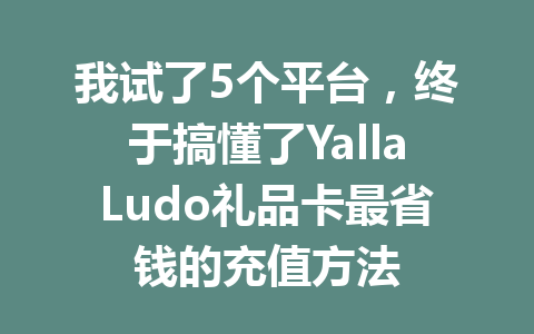 我试了5个平台，终于搞懂了YallaLudo礼品卡最省钱的充值方法 一