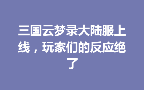 三国云梦录大陆服上线,玩家们的反应绝了 一