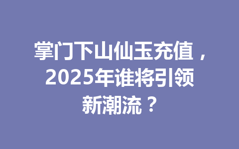 掌门下山仙玉充值，2025年谁将引领新潮流？ 一