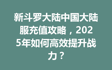 新斗罗大陆中国大陆服充值攻略，2025年如何高效提升战力？ 一