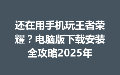 还在用手机玩王者荣耀？电脑版下载安装全攻略2025年 一