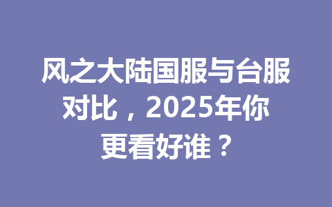 风之大陆国服与台服对比，2025年你更看好谁？ 一