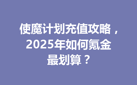 使魔计划充值攻略，2025年如何氪金最划算？ 一