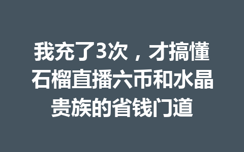 我充了3次，才搞懂石榴直播六币和水晶贵族的省钱门道 一