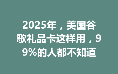 2025年,美国谷歌礼品卡这样用,99%的人都不知道 一