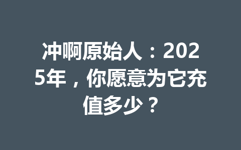 冲啊原始人:2025年,你愿意为它充值多少? 一