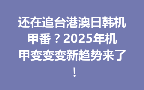 还在追台港澳日韩机甲番？2025年机甲变变变新趋势来了！ 一
