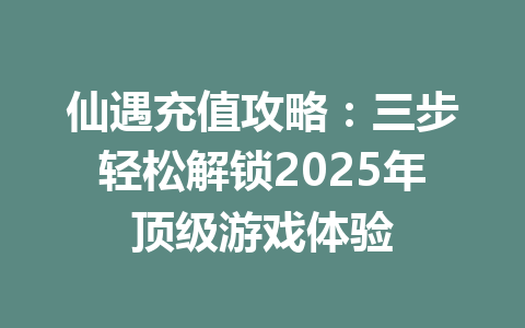 仙遇充值攻略：三步轻松解锁2025年顶级游戏体验 一