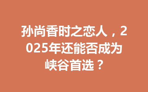 孙尚香时之恋人,2025年还能否成为峡谷首选? 一