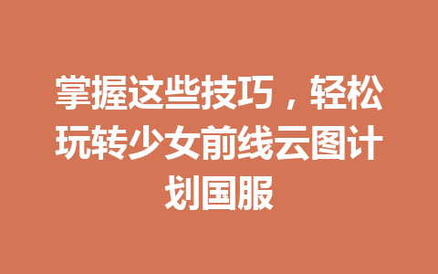 掌握这些技巧，轻松玩转少女前线云图计划国服 一
