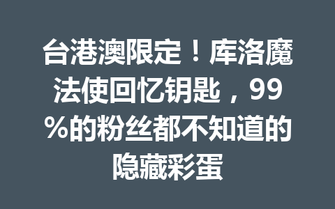 台港澳限定！库洛魔法使回忆钥匙，99%的粉丝都不知道的隐藏彩蛋 一