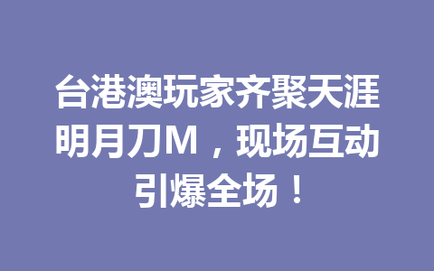 台港澳玩家齐聚天涯明月刀M，现场互动引爆全场！ 一