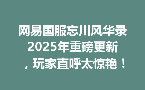 网易国服忘川风华录2025年重磅更新,玩家直呼太惊艳! 一