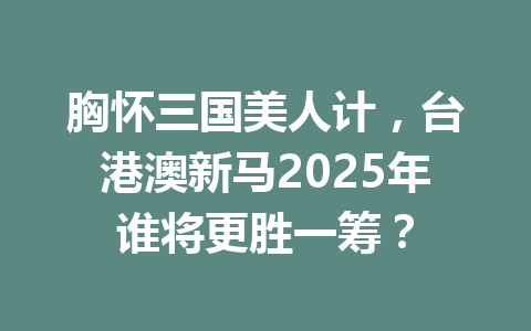 胸怀三国美人计，台港澳新马2025年谁将更胜一筹？ 一