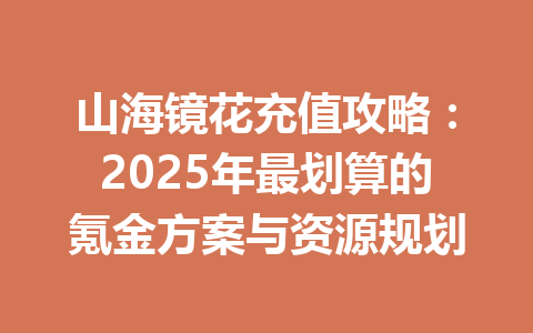 山海镜花充值攻略：2025年最划算的氪金方案与资源规划 一