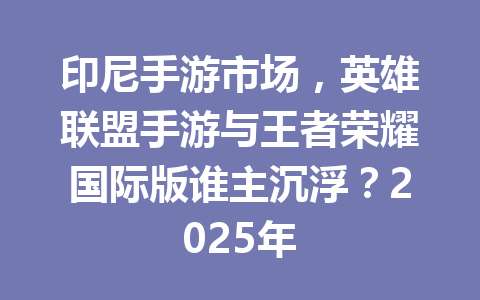 印尼手游市场，英雄联盟手游与王者荣耀国际版谁主沉浮？2025年 一