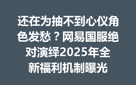 还在为抽不到心仪角色发愁?网易国服绝对演绎2025年全新福利机制曝光 一