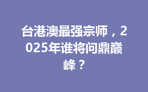 台港澳最强宗师，2025年谁将问鼎巅峰？ 一