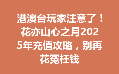 港澳台玩家注意了！花亦山心之月2025年充值攻略，别再花冤枉钱 一