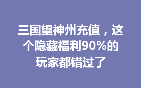 三国望神州充值，这个隐藏福利90%的玩家都错过了 一