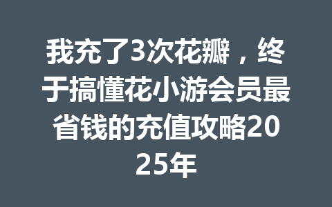 我充了3次花瓣，终于搞懂花小游会员最省钱的充值攻略2025年 一